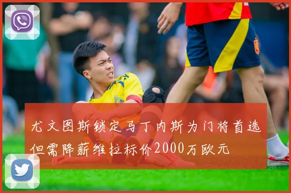 尤文图斯锁定马丁内斯为门将首选但需降薪维拉标价2000万欧元