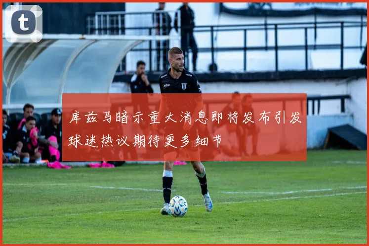 库兹马暗示重大消息即将发布引发球迷热议期待更多细节