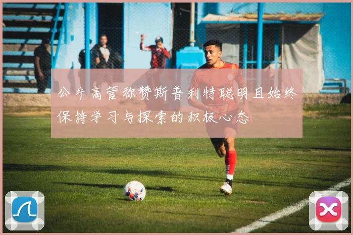 公牛高管称赞斯普利特聪明且始终保持学习与探索的积极心态