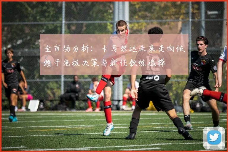 全市场分析：卡马尔达未来走向依赖于老板决策与新任教练选择