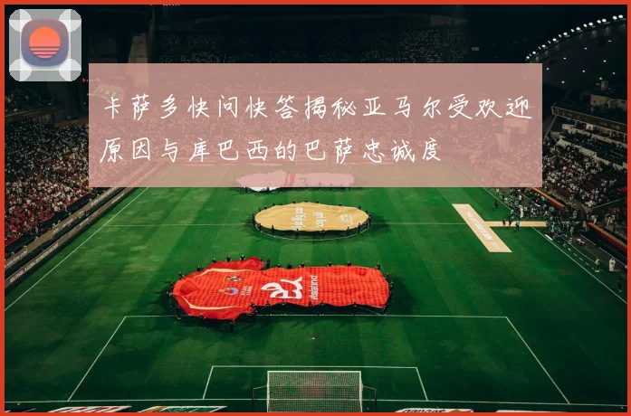 卡萨多快问快答揭秘亚马尔受欢迎原因与库巴西的巴萨忠诚度