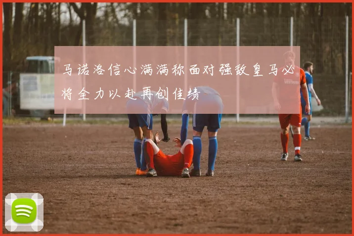马诺洛信心满满称面对强敌皇马必将全力以赴再创佳绩